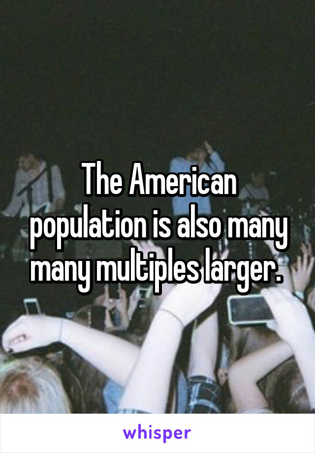 The American population is also many many multiples larger. 