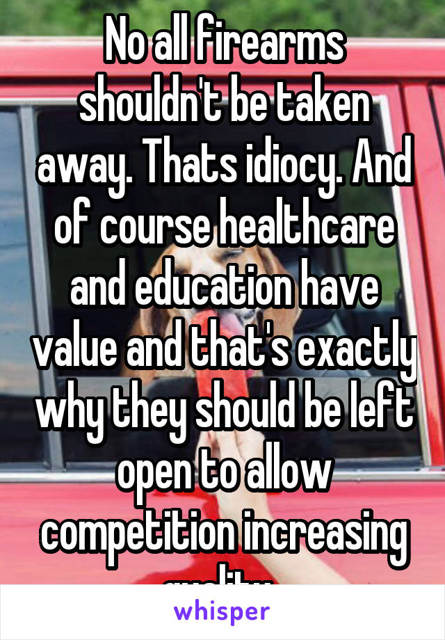 No all firearms shouldn't be taken away. Thats idiocy. And of course healthcare and education have value and that's exactly why they should be left open to allow competition increasing quality. 