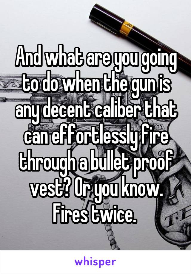 And what are you going to do when the gun is any decent caliber that can effortlessly fire through a bullet proof vest? Or you know. Fires twice. 