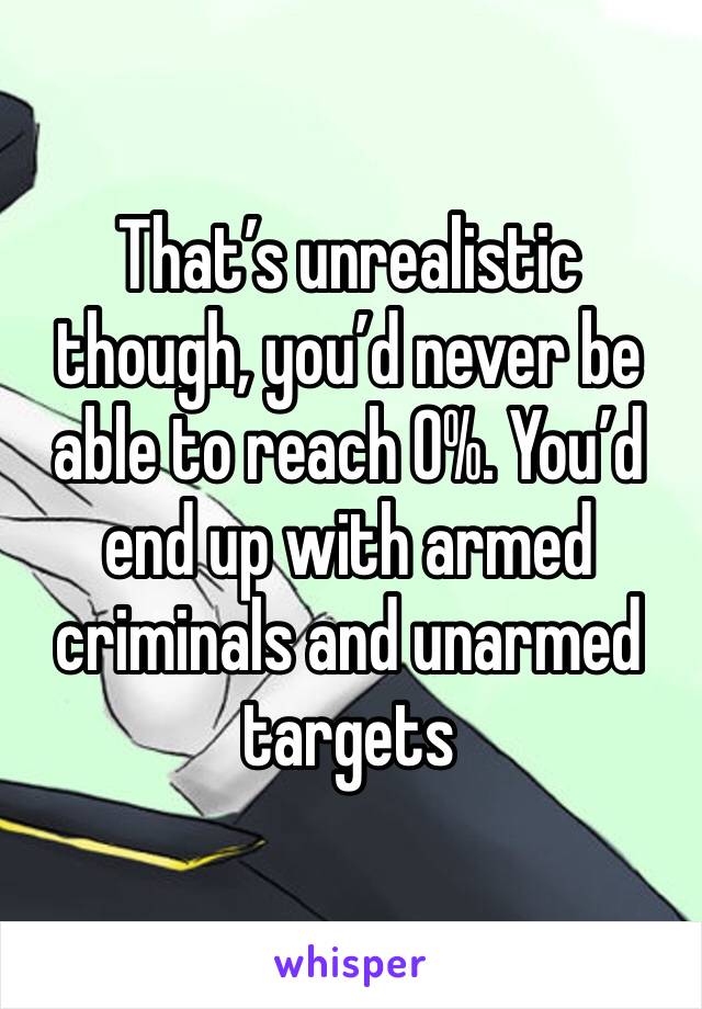 That’s unrealistic though, you’d never be able to reach 0%. You’d end up with armed criminals and unarmed targets