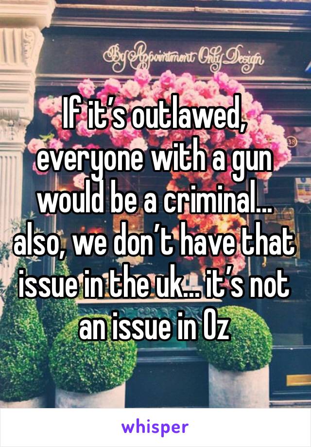 If it’s outlawed, everyone with a gun would be a criminal... also, we don’t have that issue in the uk... it’s not an issue in Oz