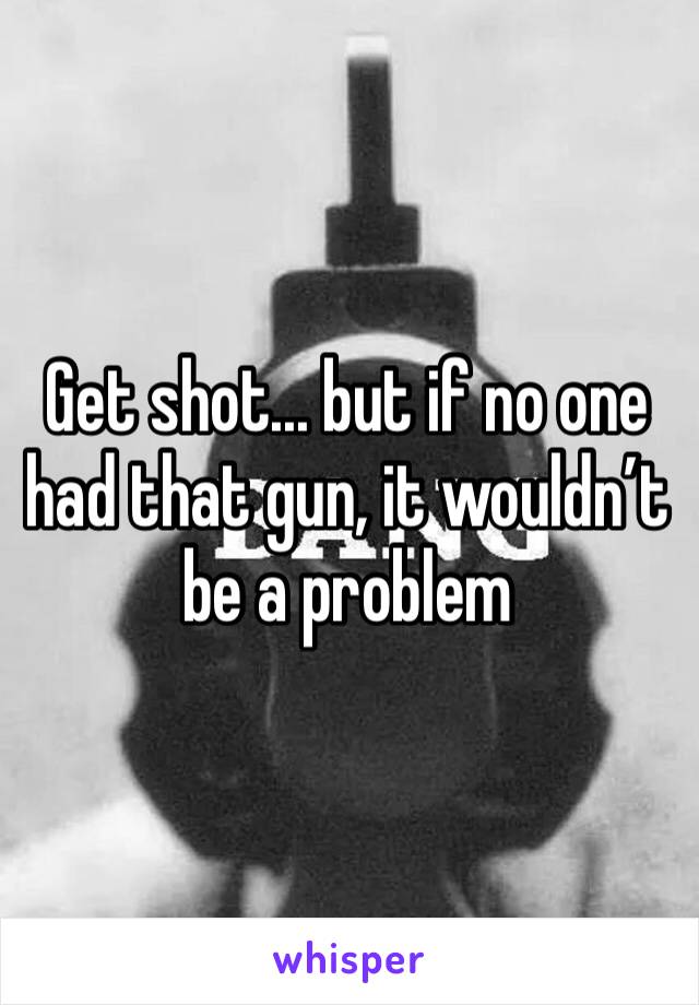 Get shot... but if no one had that gun, it wouldn’t be a problem 