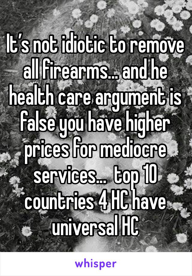 It’s not idiotic to remove all firearms... and he health care argument is false you have higher prices for mediocre services...  top 10 countries 4 HC have universal HC