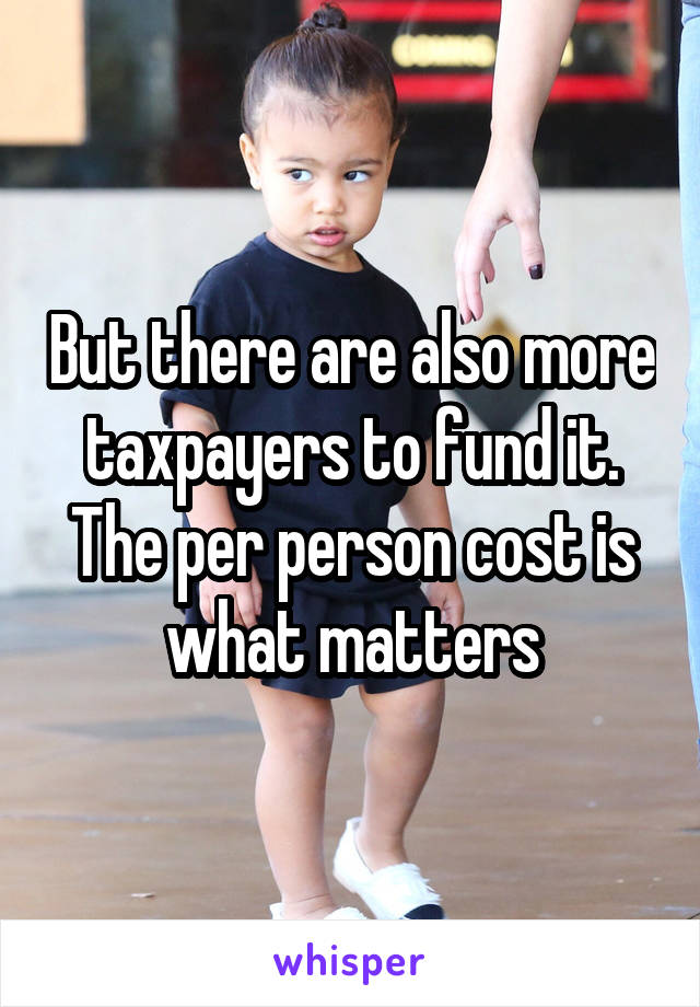 But there are also more taxpayers to fund it. The per person cost is what matters