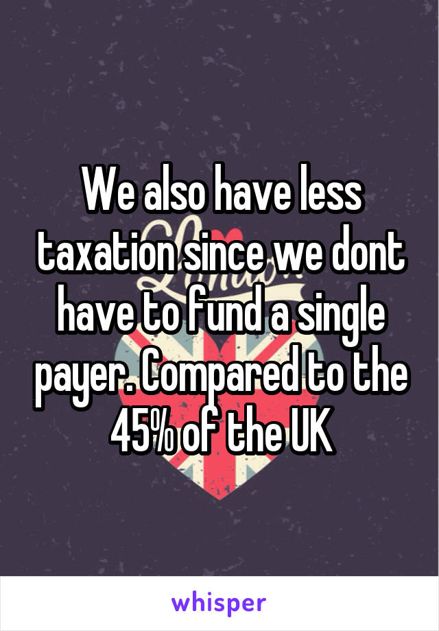 We also have less taxation since we dont have to fund a single payer. Compared to the 45% of the UK