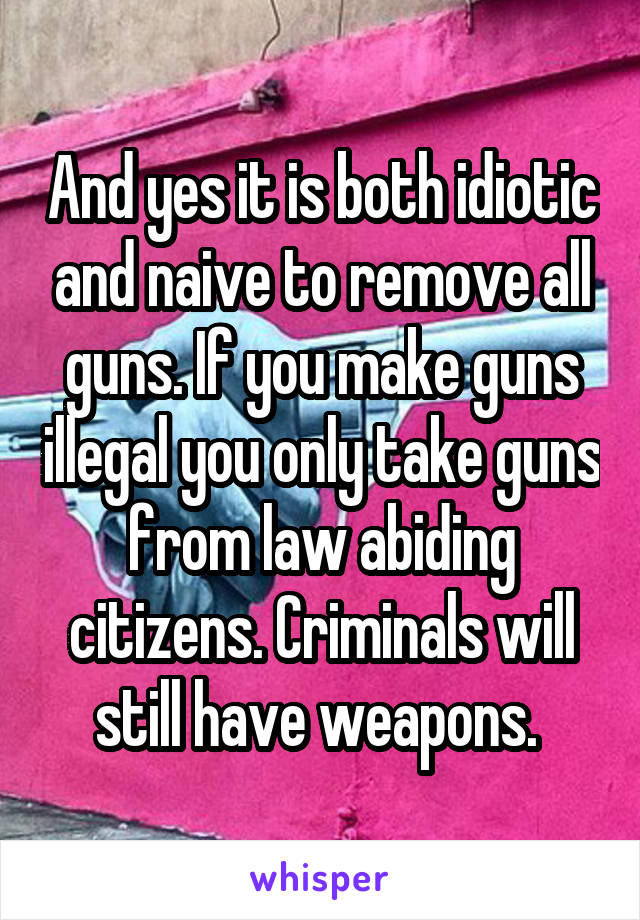 And yes it is both idiotic and naive to remove all guns. If you make guns illegal you only take guns from law abiding citizens. Criminals will still have weapons. 