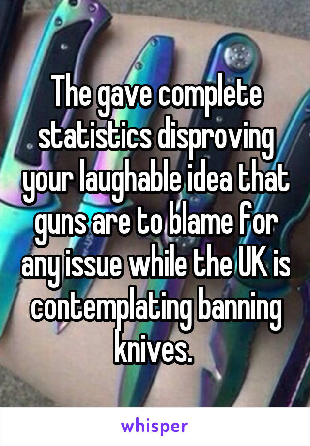 The gave complete statistics disproving your laughable idea that guns are to blame for any issue while the UK is contemplating banning knives. 