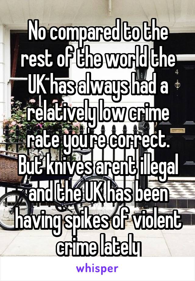 No compared to the rest of the world the UK has always had a relatively low crime rate you're correct. But knives arent illegal and the UK has been having spikes of violent crime lately