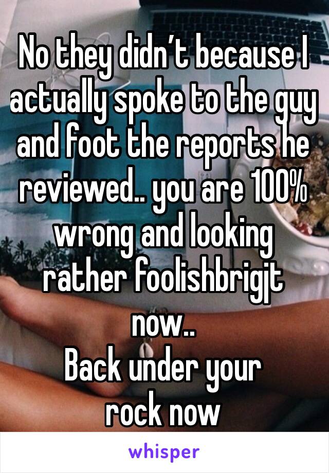 No they didn’t because I actually spoke to the guy and foot the reports he reviewed.. you are 100% wrong and looking rather foolishbrigjt now..
Back under your rock now