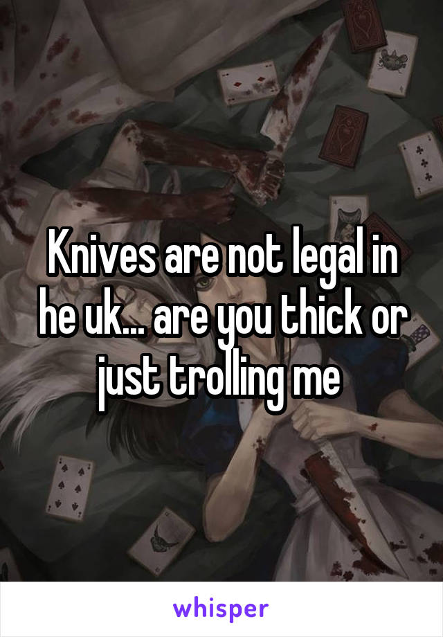 Knives are not legal in he uk... are you thick or just trolling me 