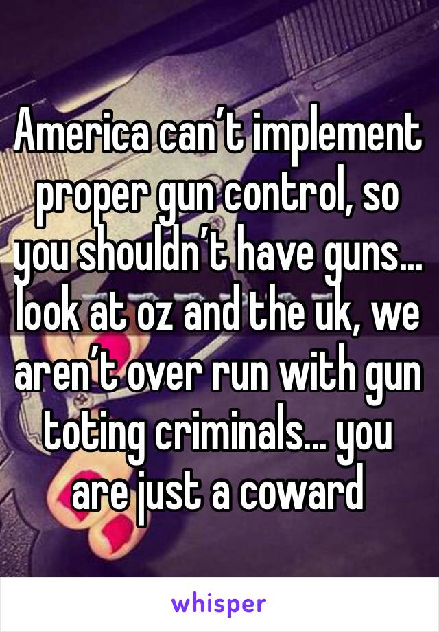 America can’t implement proper gun control, so you shouldn’t have guns... look at oz and the uk, we aren’t over run with gun toting criminals... you are just a coward 