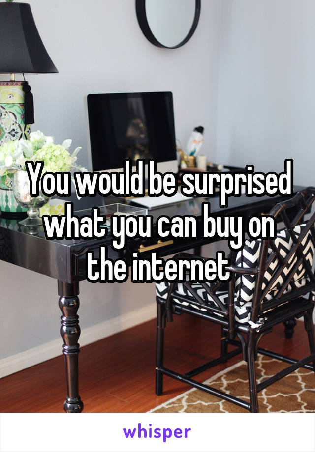 You would be surprised what you can buy on the internet