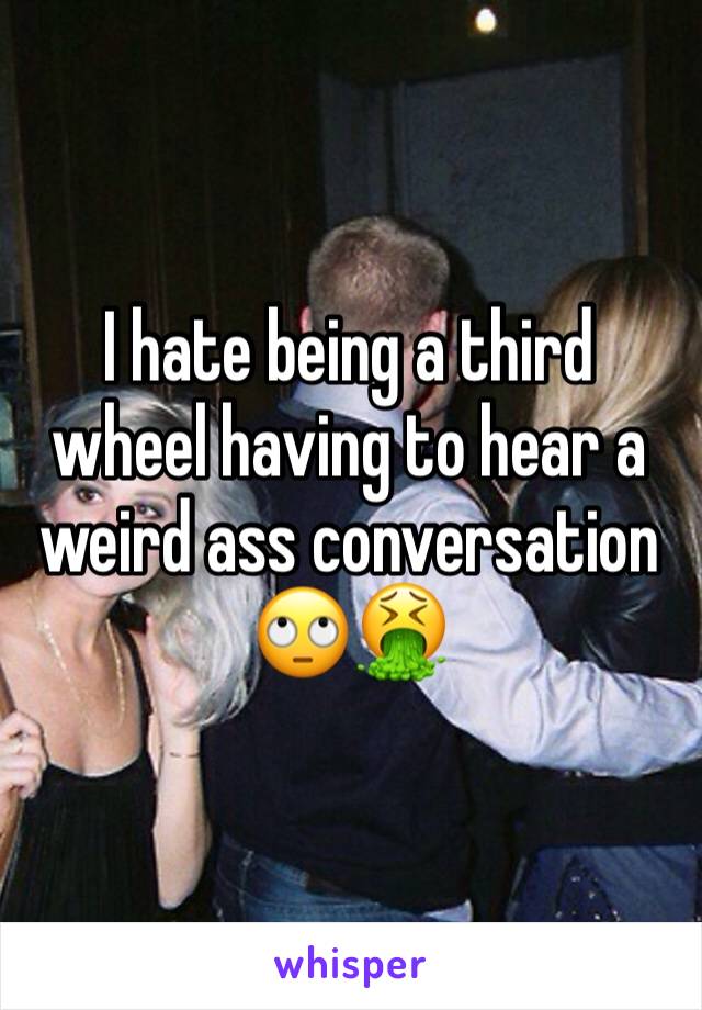 I hate being a third wheel having to hear a weird ass conversation 🙄🤮