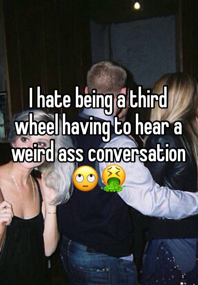 I hate being a third wheel having to hear a weird ass conversation 🙄🤮