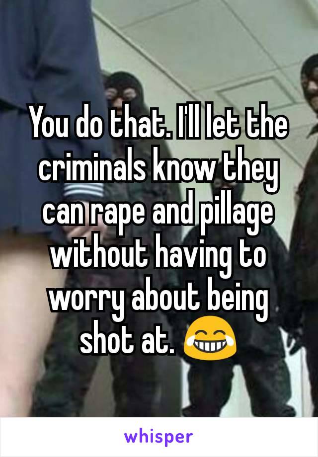 You do that. I'll let the criminals know they can rape and pillage without having to worry about being shot at. 😂