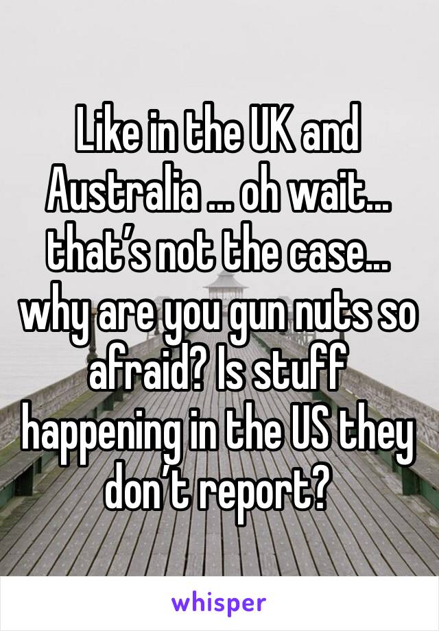 Like in the UK and Australia ... oh wait... that’s not the case... why are you gun nuts so afraid? Is stuff happening in the US they don’t report? 