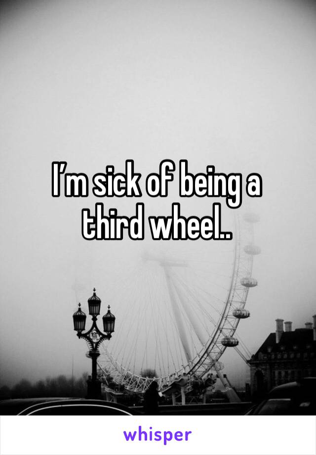 I’m sick of being a third wheel..
