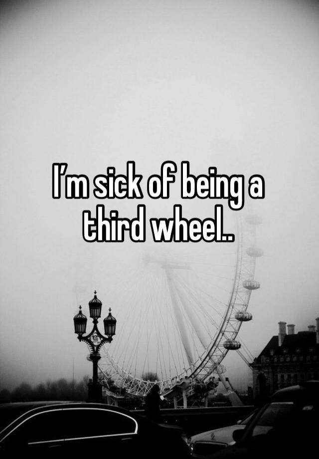 I’m sick of being a third wheel..
