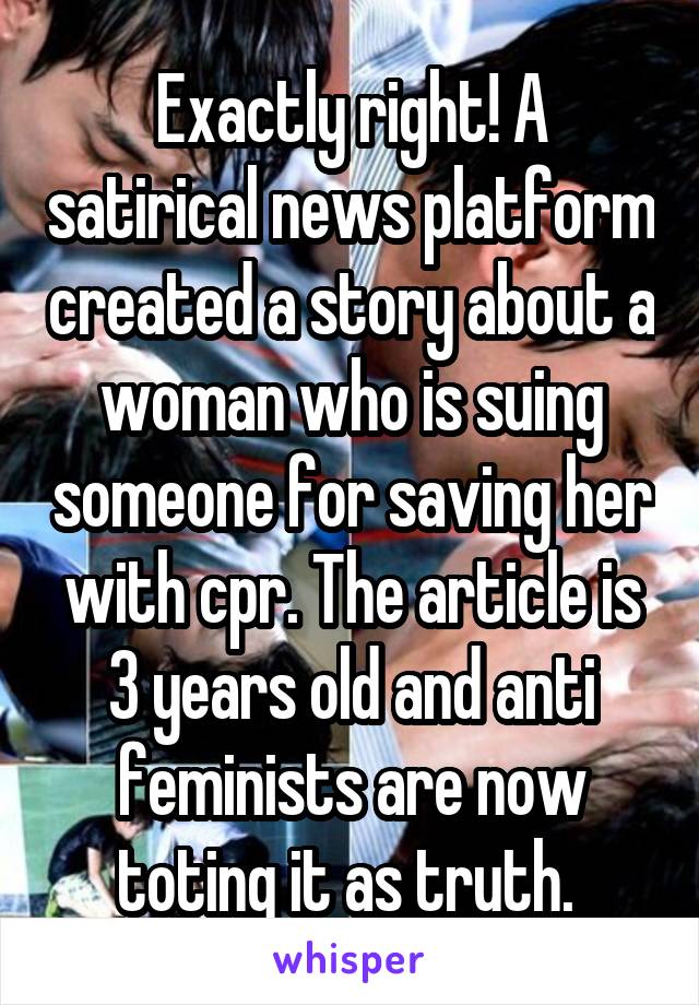 Exactly right! A satirical news platform created a story about a woman who is suing someone for saving her with cpr. The article is 3 years old and anti feminists are now toting it as truth. 