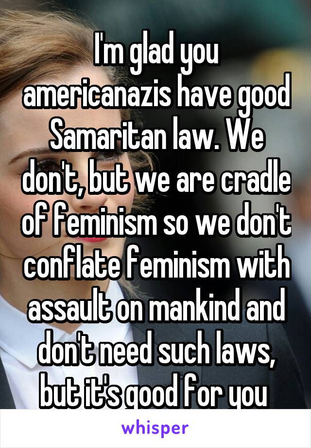 I'm glad you americanazis have good Samaritan law. We don't, but we are cradle of feminism so we don't conflate feminism with assault on mankind and don't need such laws, but it's good for you 