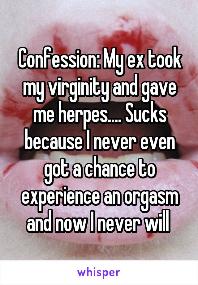 Confession: My ex took my virginity and gave me herpes.... Sucks because I never even got a chance to experience an orgasm and now I never will 