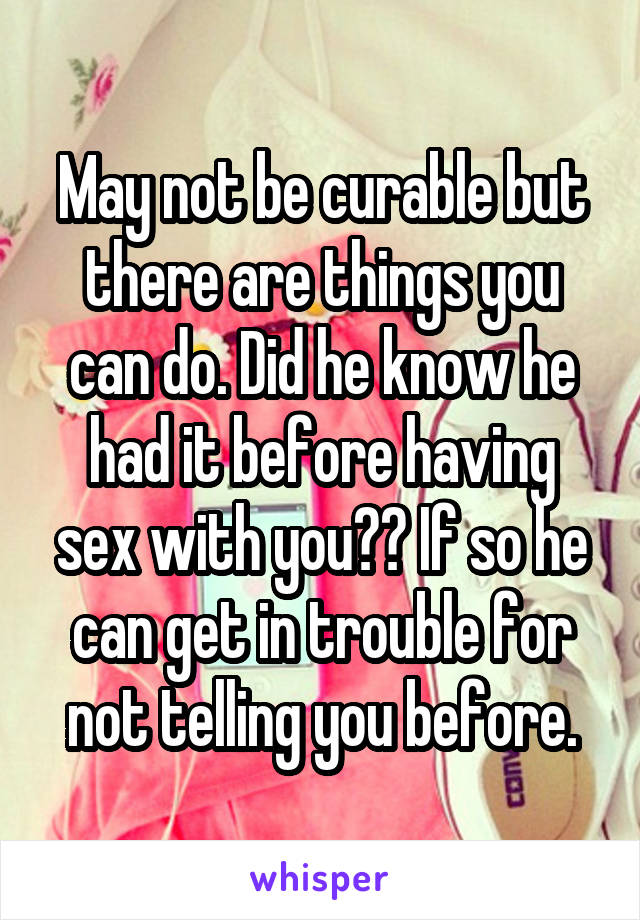 May not be curable but there are things you can do. Did he know he had it before having sex with you?? If so he can get in trouble for not telling you before.