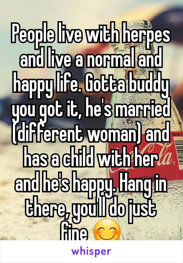 People live with herpes and live a normal and happy life. Gotta buddy you got it, he's married (different woman) and has a child with her and he's happy. Hang in there, you'll do just fine 😊