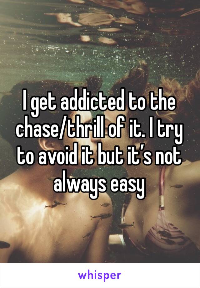 I get addicted to the chase/thrill of it. I try to avoid it but it’s not always easy 