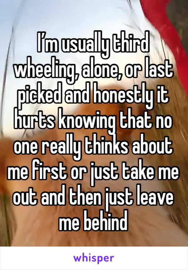 I’m usually third wheeling, alone, or last picked and honestly it hurts knowing that no one really thinks about me first or just take me out and then just leave me behind