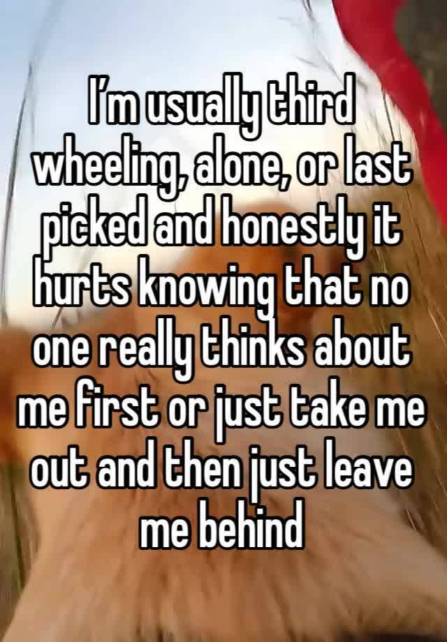 I’m usually third wheeling, alone, or last picked and honestly it hurts knowing that no one really thinks about me first or just take me out and then just leave me behind