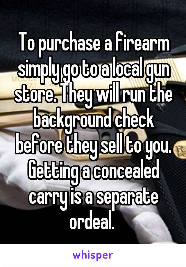 To purchase a firearm simply go to a local gun store. They will run the background check before they sell to you. Getting a concealed carry is a separate ordeal. 