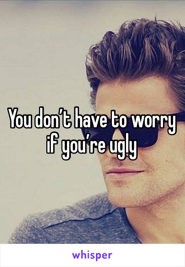 You don’t have to worry if you’re ugly