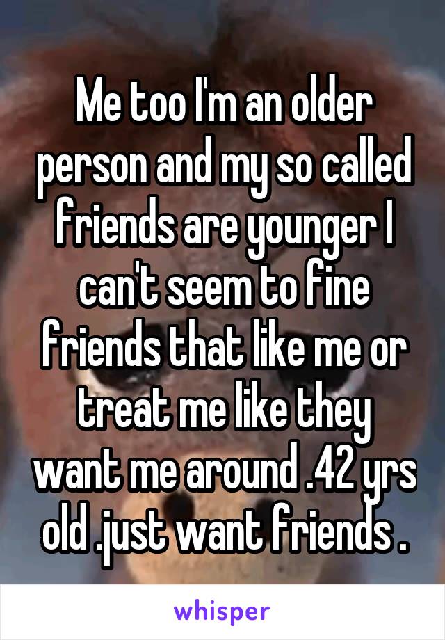 Me too I'm an older person and my so called friends are younger I can't seem to fine friends that like me or treat me like they want me around .42 yrs old .just want friends .