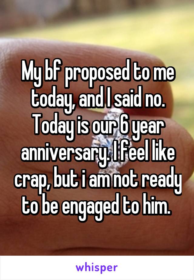 My bf proposed to me today, and I said no. Today is our 6 year anniversary. I feel like crap, but i am not ready to be engaged to him. 