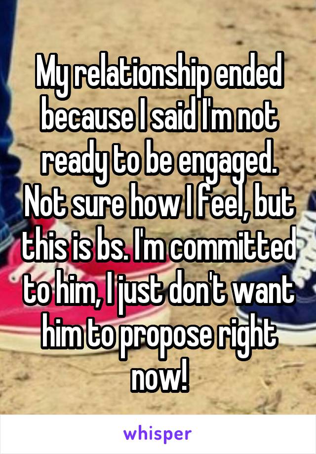My relationship ended because I said I'm not ready to be engaged. Not sure how I feel, but this is bs. I'm committed to him, I just don't want him to propose right now!