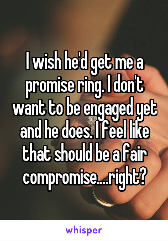 I wish he'd get me a promise ring. I don't want to be engaged yet and he does. I feel like that should be a fair compromise....right?