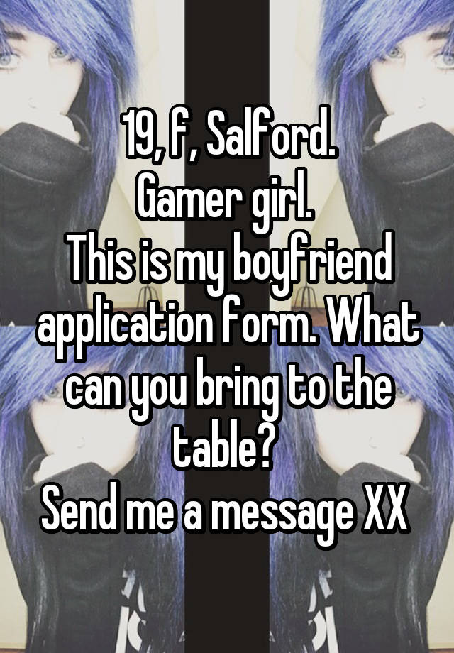 19, f, Salford.
Gamer girl. 
This is my boyfriend application form. What can you bring to the table? 
Send me a message XX 