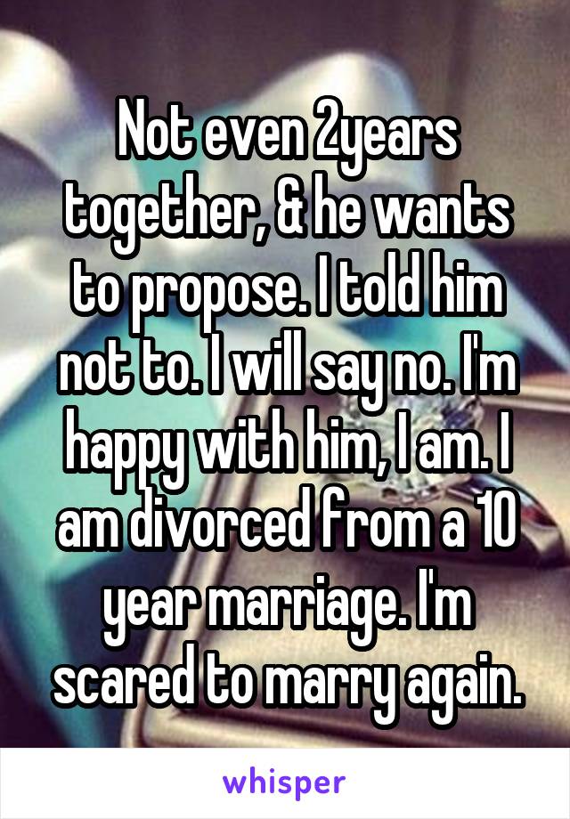 Not even 2years together, & he wants to propose. I told him not to. I will say no. I'm happy with him, I am. I am divorced from a 10 year marriage. I'm scared to marry again.