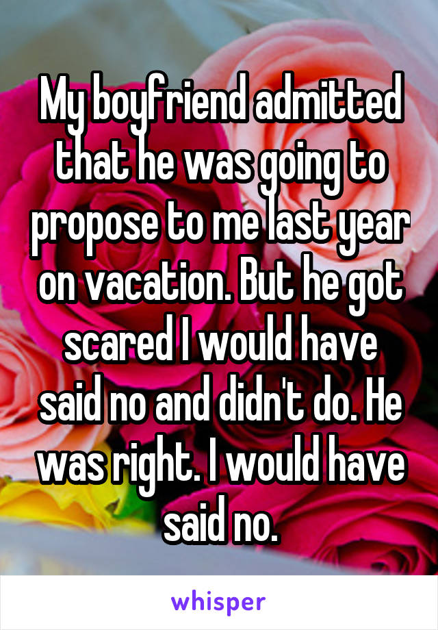 My boyfriend admitted that he was going to propose to me last year on vacation. But he got scared I would have said no and didn't do. He was right. I would have said no.