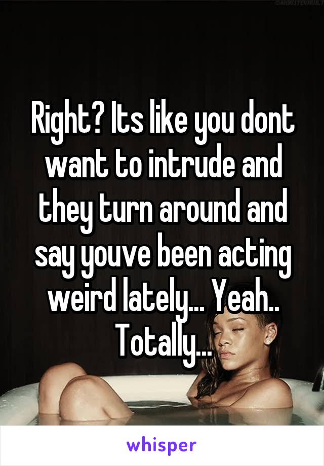 Right? Its like you dont want to intrude and they turn around and say youve been acting weird lately... Yeah.. Totally...