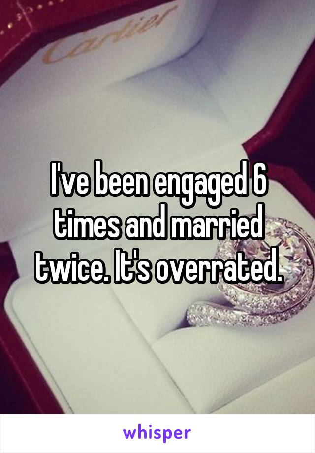 I've been engaged 6 times and married twice. It's overrated.