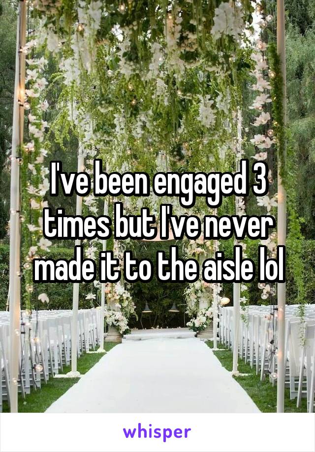 I've been engaged 3 times but I've never made it to the aisle lol