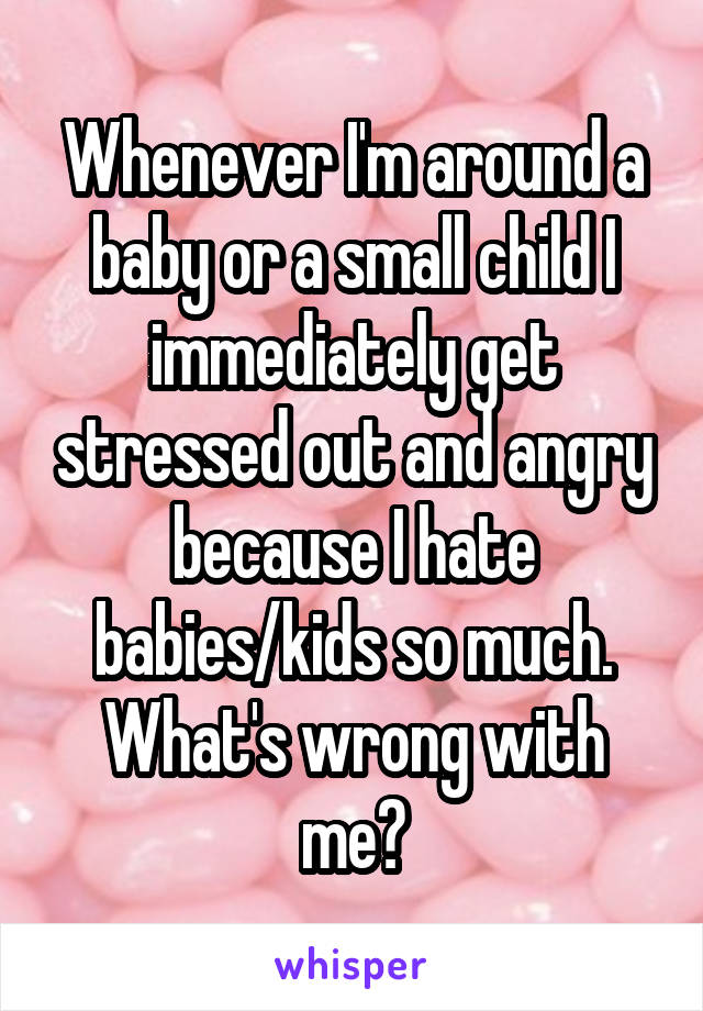 Whenever I'm around a baby or a small child I immediately get stressed out and angry because I hate babies/kids so much. What's wrong with me?