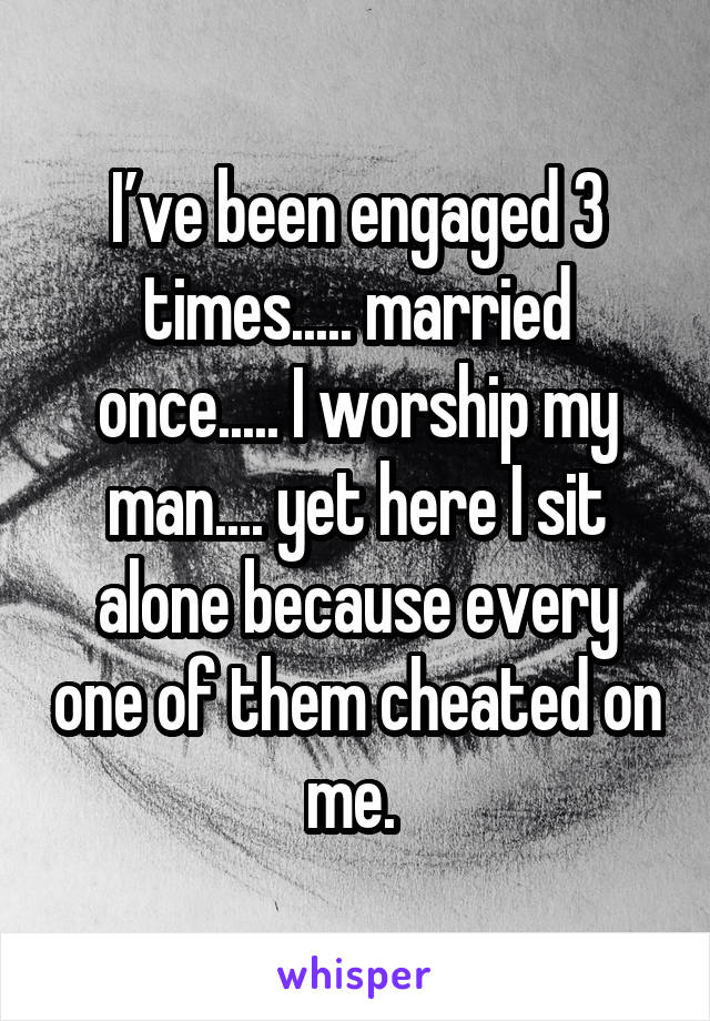 I’ve been engaged 3 times..... married once..... I worship my man.... yet here I sit alone because every one of them cheated on me. 