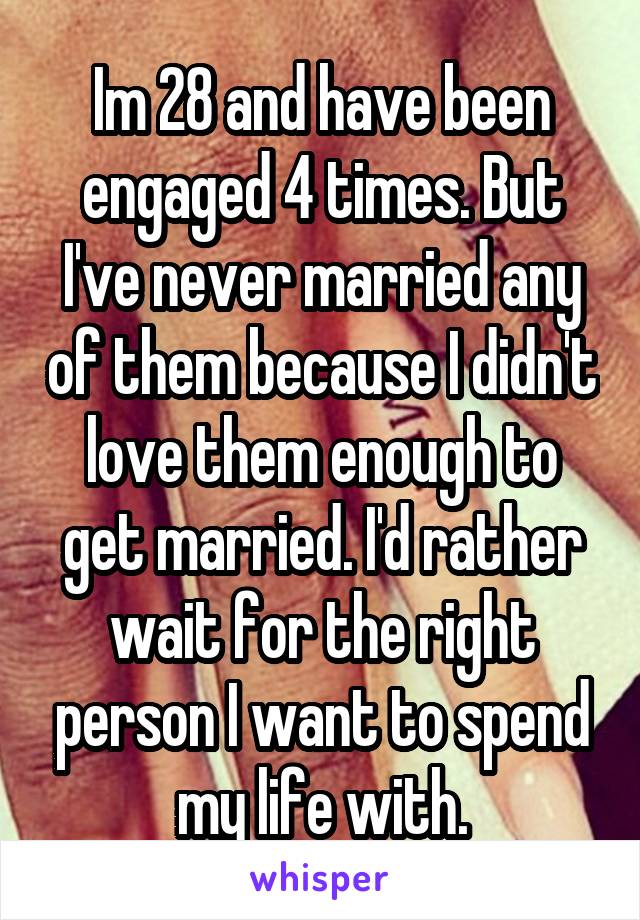Im 28 and have been engaged 4 times. But I've never married any of them because I didn't love them enough to get married. I'd rather wait for the right person I want to spend my life with.