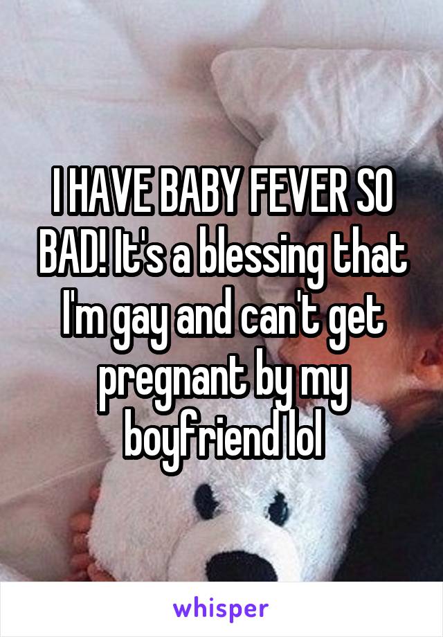 I HAVE BABY FEVER SO BAD! It's a blessing that I'm gay and can't get pregnant by my boyfriend lol