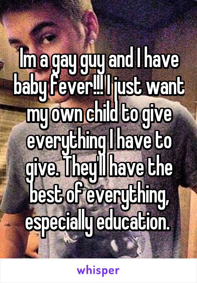 Im a gay guy and I have baby fever!!! I just want my own child to give everything I have to give. They'll have the best of everything, especially education. 