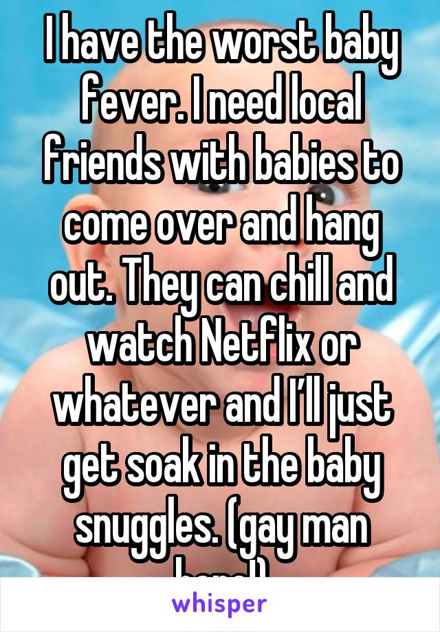 I have the worst baby fever. I need local friends with babies to come over and hang out. They can chill and watch Netflix or whatever and I’ll just get soak in the baby snuggles. (gay man here!)