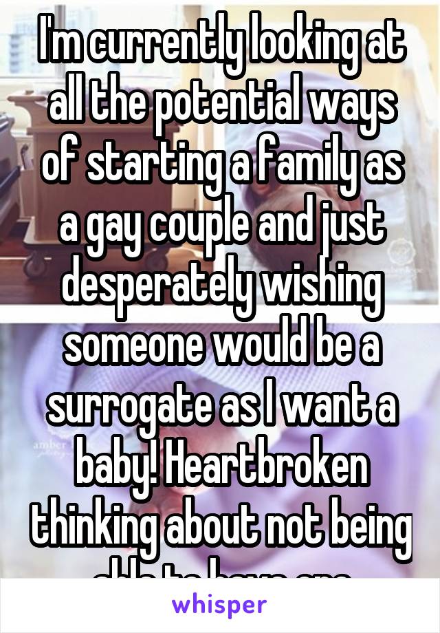 I'm currently looking at all the potential ways of starting a family as a gay couple and just desperately wishing someone would be a surrogate as I want a baby! Heartbroken thinking about not being able to have one