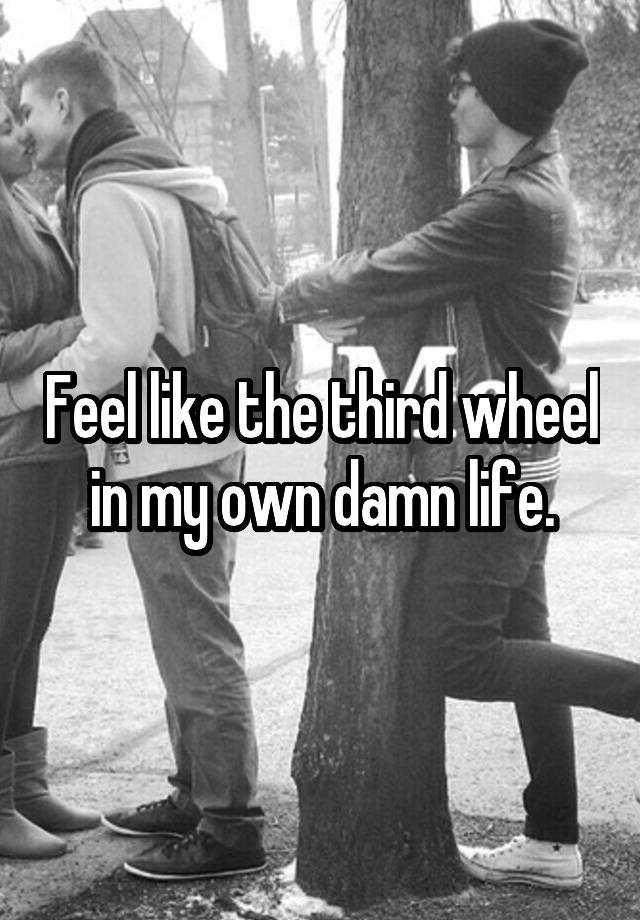 Feel like the third wheel in my own damn life.